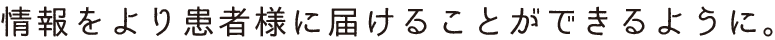 情報をより患者様に届けることができるように